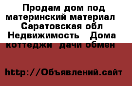 Продам дом под материнский материал - Саратовская обл. Недвижимость » Дома, коттеджи, дачи обмен   